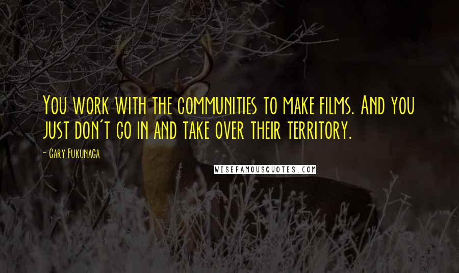 Cary Fukunaga Quotes: You work with the communities to make films. And you just don't go in and take over their territory.