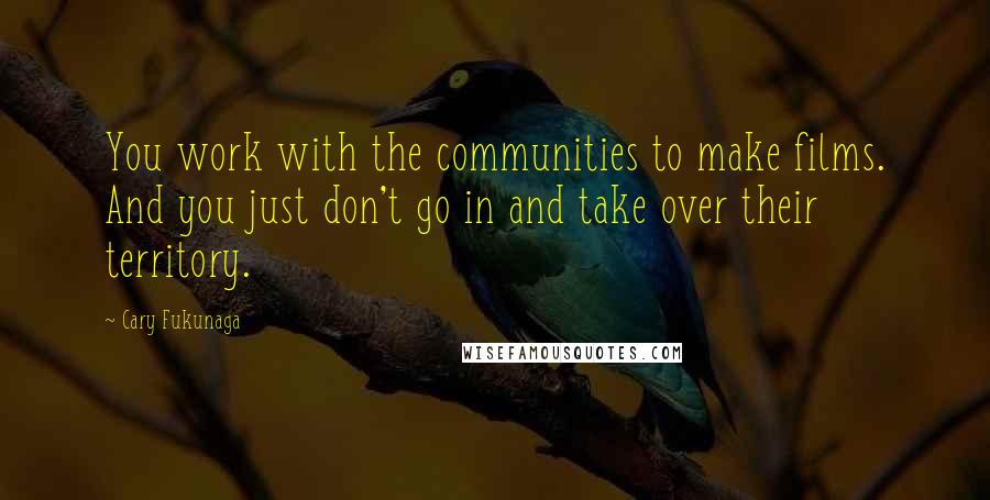 Cary Fukunaga Quotes: You work with the communities to make films. And you just don't go in and take over their territory.