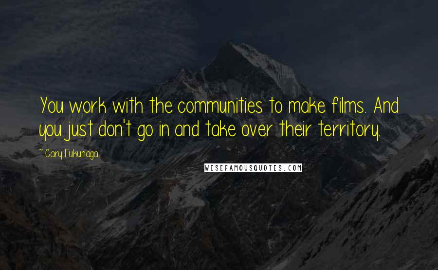 Cary Fukunaga Quotes: You work with the communities to make films. And you just don't go in and take over their territory.