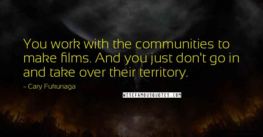 Cary Fukunaga Quotes: You work with the communities to make films. And you just don't go in and take over their territory.