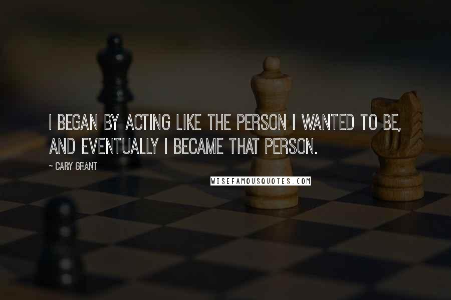 Cary Grant Quotes: I began by acting like the person I wanted to be, and eventually I became that person.