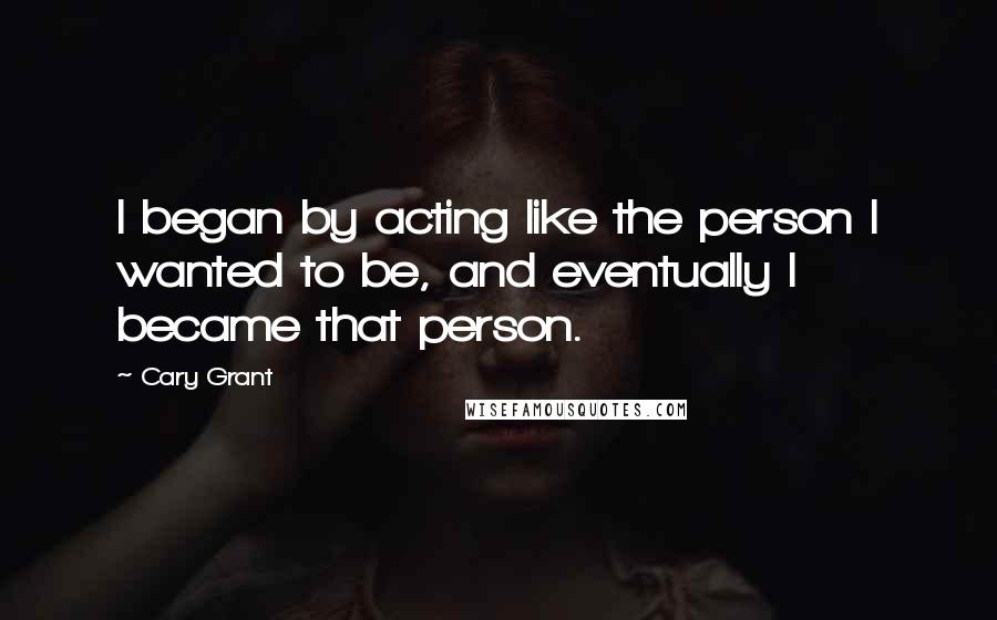 Cary Grant Quotes: I began by acting like the person I wanted to be, and eventually I became that person.