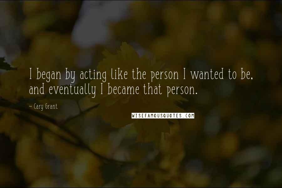 Cary Grant Quotes: I began by acting like the person I wanted to be, and eventually I became that person.