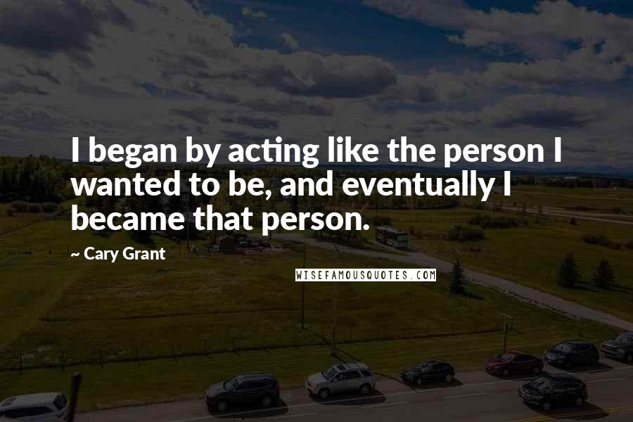 Cary Grant Quotes: I began by acting like the person I wanted to be, and eventually I became that person.