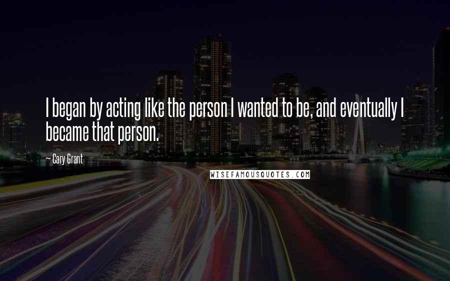 Cary Grant Quotes: I began by acting like the person I wanted to be, and eventually I became that person.