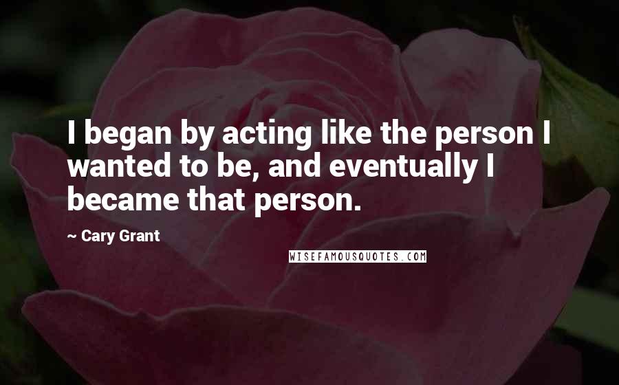 Cary Grant Quotes: I began by acting like the person I wanted to be, and eventually I became that person.