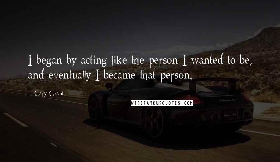 Cary Grant Quotes: I began by acting like the person I wanted to be, and eventually I became that person.