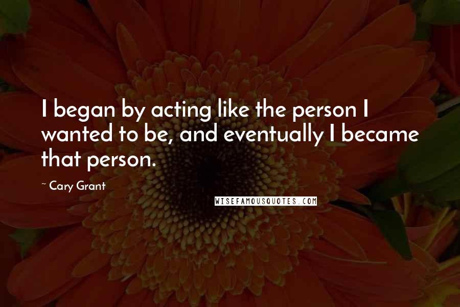 Cary Grant Quotes: I began by acting like the person I wanted to be, and eventually I became that person.