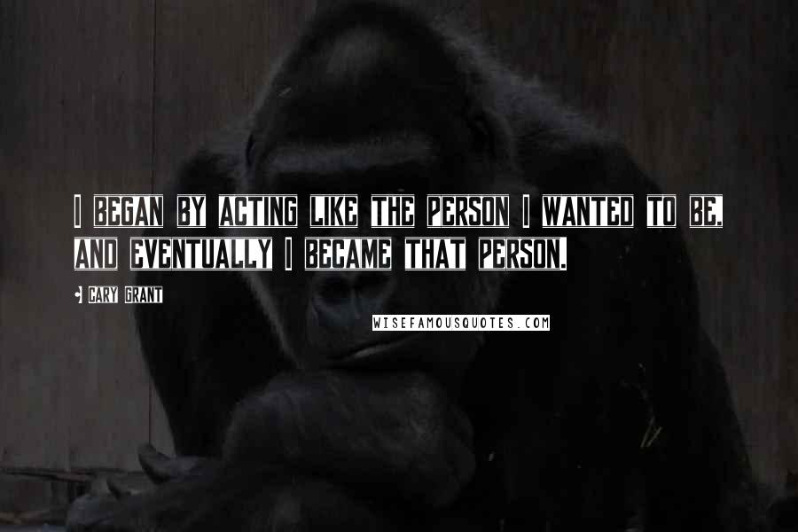 Cary Grant Quotes: I began by acting like the person I wanted to be, and eventually I became that person.