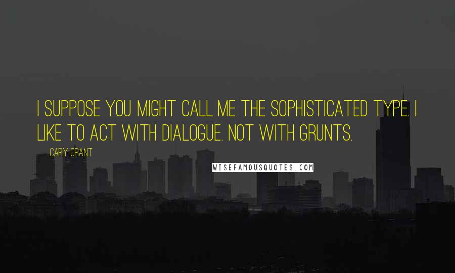 Cary Grant Quotes: I suppose you might call me the sophisticated type. I like to act with dialogue. Not with grunts.