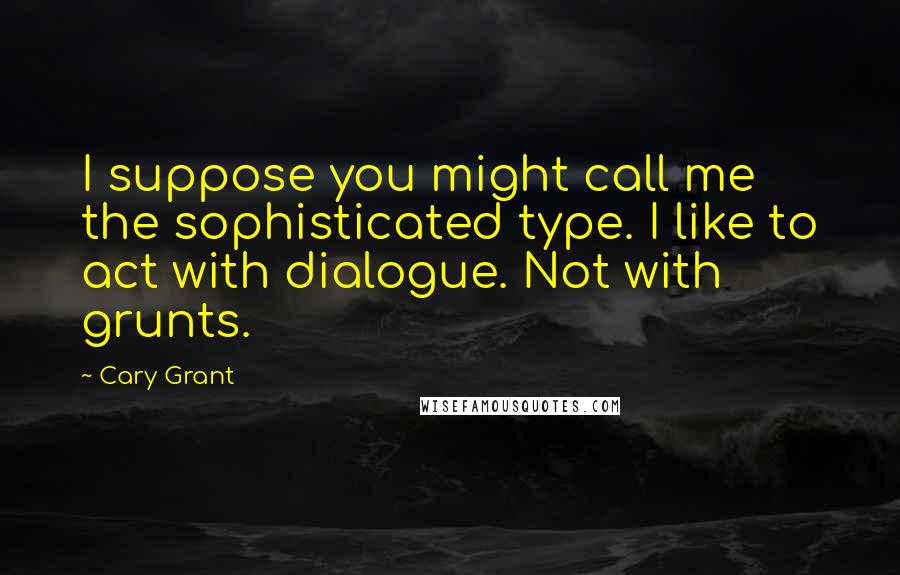 Cary Grant Quotes: I suppose you might call me the sophisticated type. I like to act with dialogue. Not with grunts.