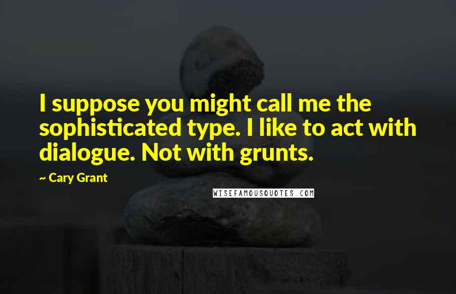 Cary Grant Quotes: I suppose you might call me the sophisticated type. I like to act with dialogue. Not with grunts.