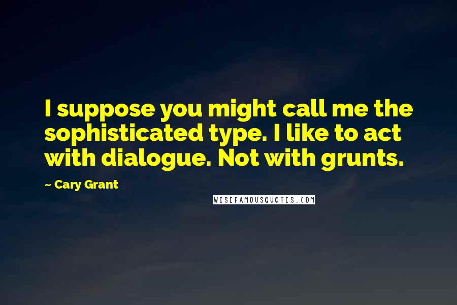 Cary Grant Quotes: I suppose you might call me the sophisticated type. I like to act with dialogue. Not with grunts.