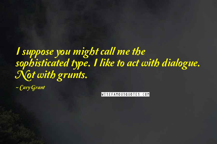 Cary Grant Quotes: I suppose you might call me the sophisticated type. I like to act with dialogue. Not with grunts.