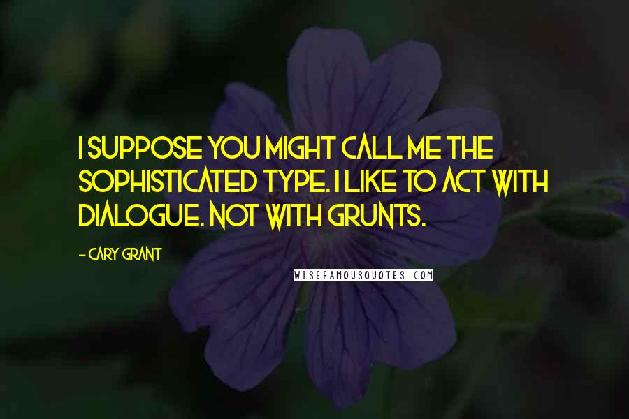 Cary Grant Quotes: I suppose you might call me the sophisticated type. I like to act with dialogue. Not with grunts.