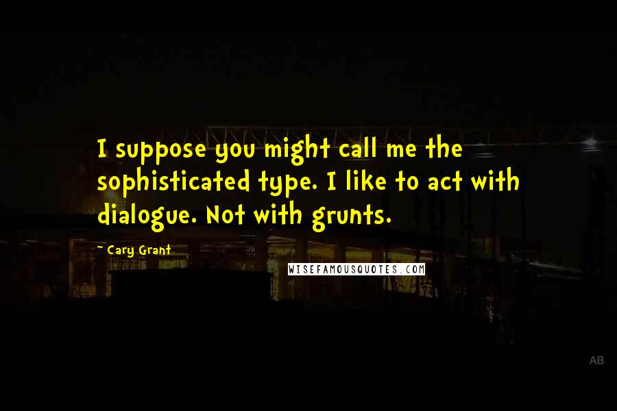 Cary Grant Quotes: I suppose you might call me the sophisticated type. I like to act with dialogue. Not with grunts.