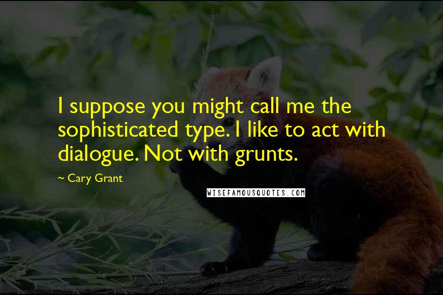 Cary Grant Quotes: I suppose you might call me the sophisticated type. I like to act with dialogue. Not with grunts.