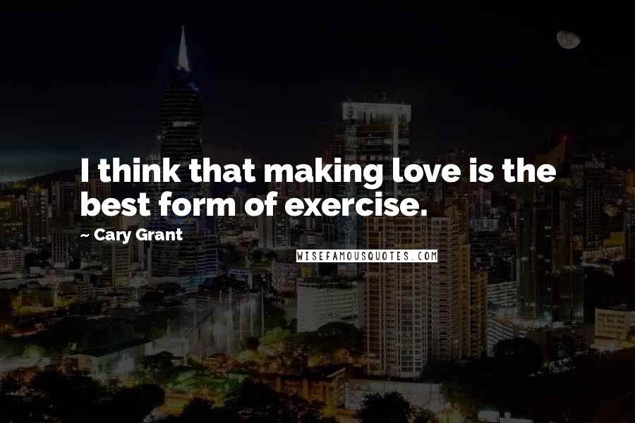 Cary Grant Quotes: I think that making love is the best form of exercise.