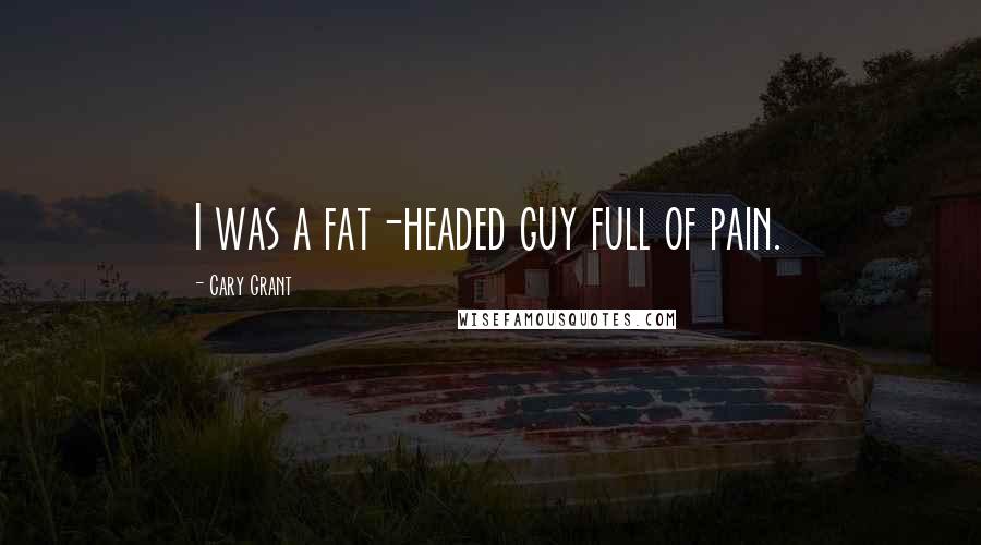 Cary Grant Quotes: I was a fat-headed guy full of pain.