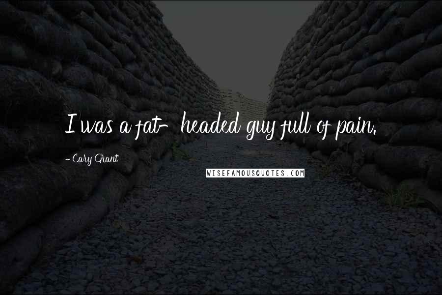 Cary Grant Quotes: I was a fat-headed guy full of pain.