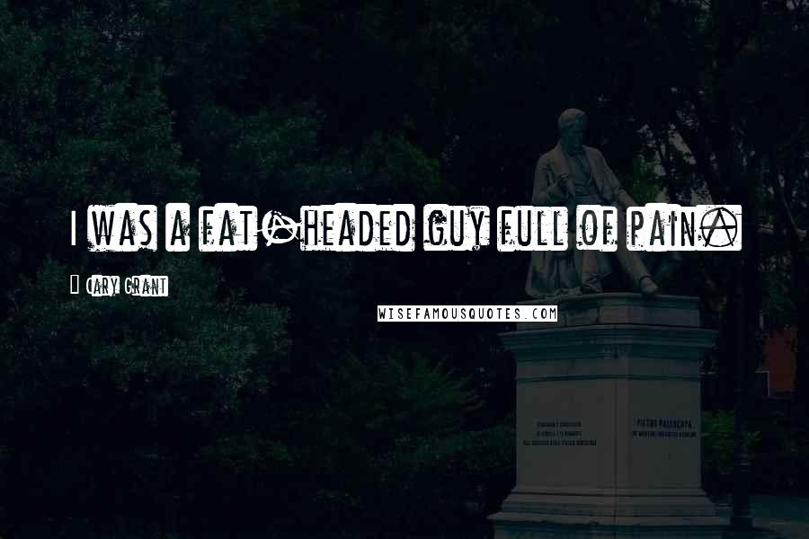 Cary Grant Quotes: I was a fat-headed guy full of pain.