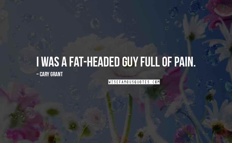 Cary Grant Quotes: I was a fat-headed guy full of pain.