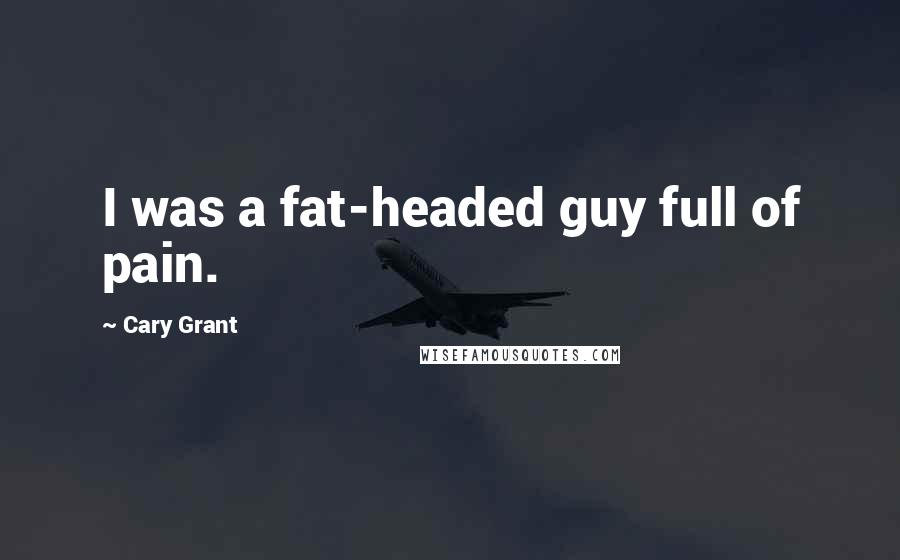 Cary Grant Quotes: I was a fat-headed guy full of pain.