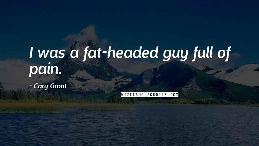 Cary Grant Quotes: I was a fat-headed guy full of pain.