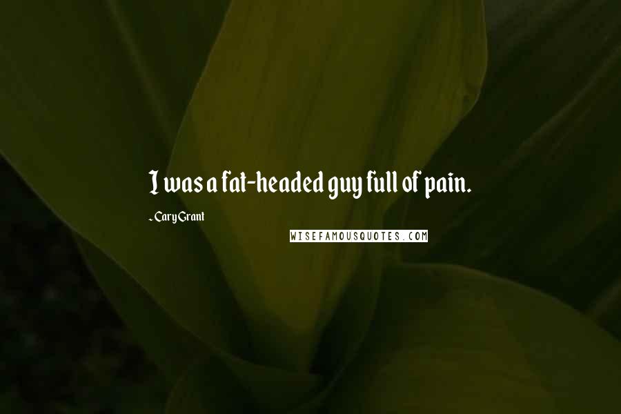 Cary Grant Quotes: I was a fat-headed guy full of pain.