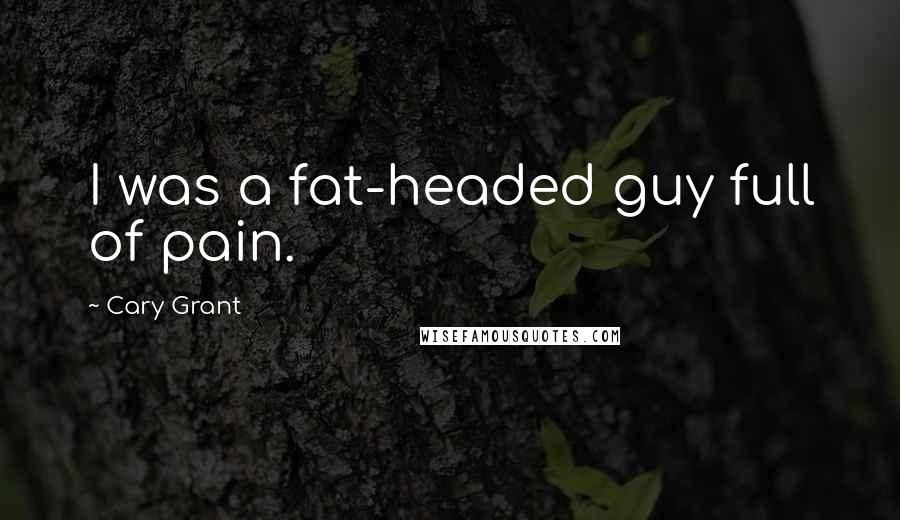 Cary Grant Quotes: I was a fat-headed guy full of pain.