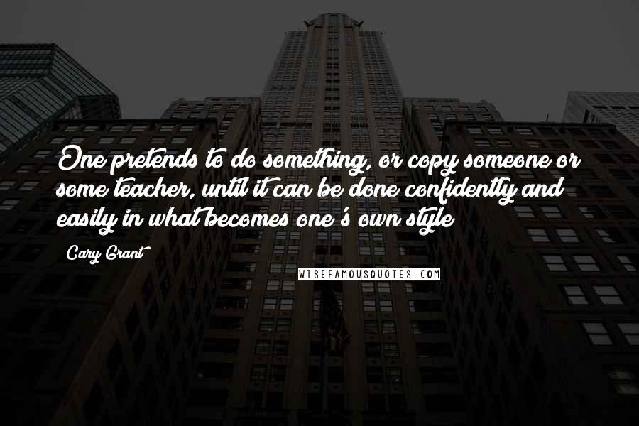 Cary Grant Quotes: One pretends to do something, or copy someone or some teacher, until it can be done confidently and easily in what becomes one's own style