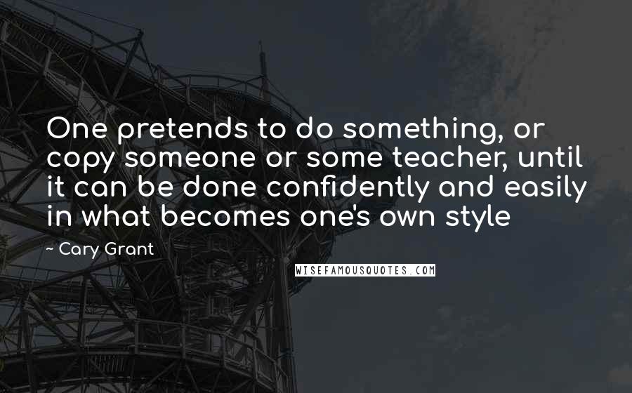 Cary Grant Quotes: One pretends to do something, or copy someone or some teacher, until it can be done confidently and easily in what becomes one's own style