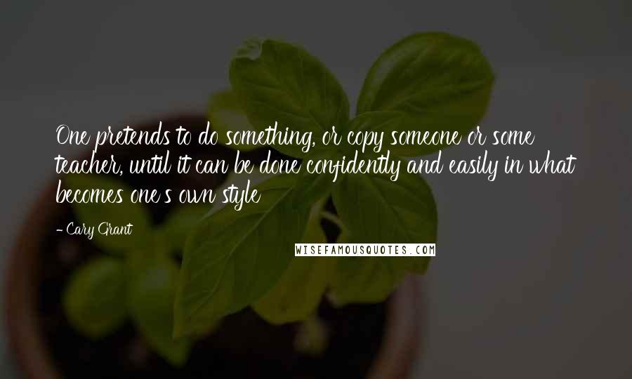 Cary Grant Quotes: One pretends to do something, or copy someone or some teacher, until it can be done confidently and easily in what becomes one's own style