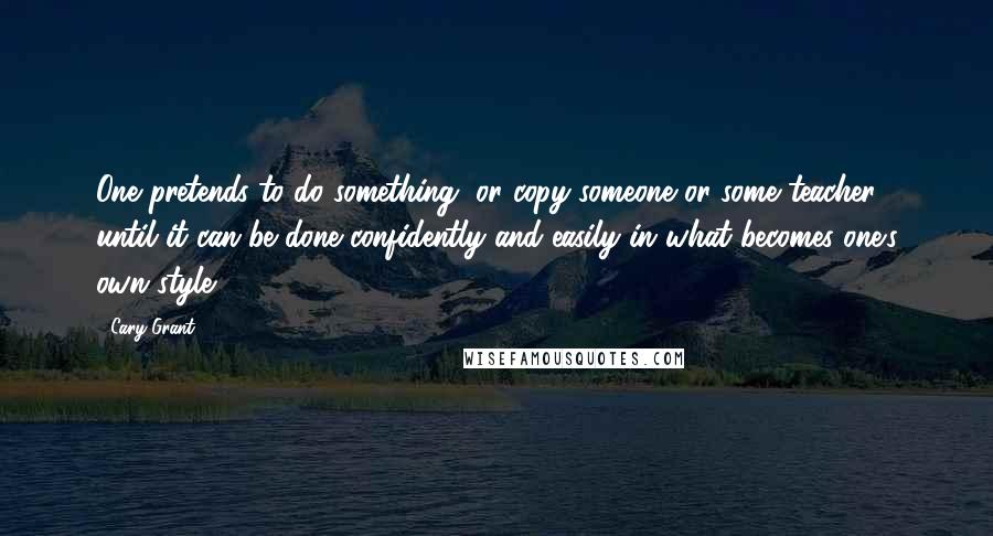 Cary Grant Quotes: One pretends to do something, or copy someone or some teacher, until it can be done confidently and easily in what becomes one's own style