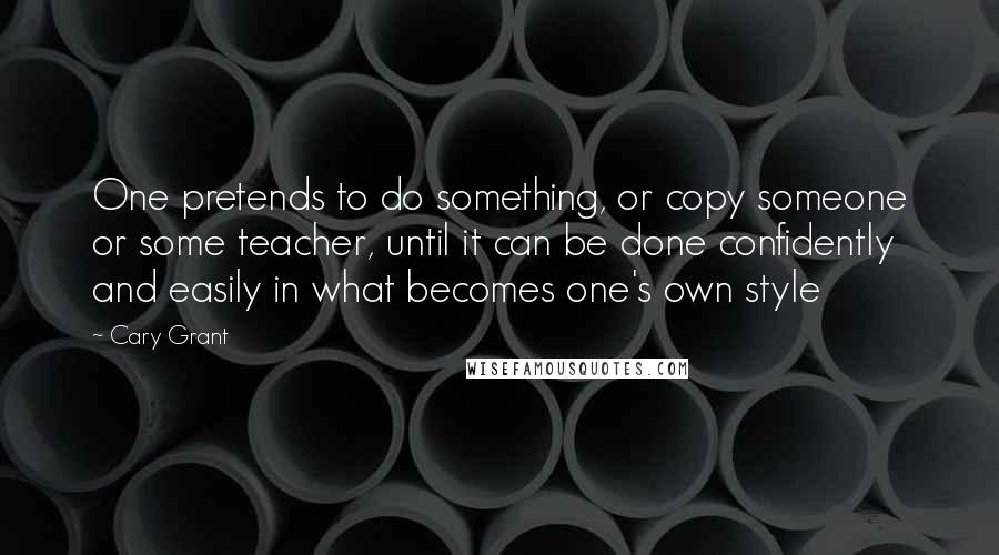 Cary Grant Quotes: One pretends to do something, or copy someone or some teacher, until it can be done confidently and easily in what becomes one's own style