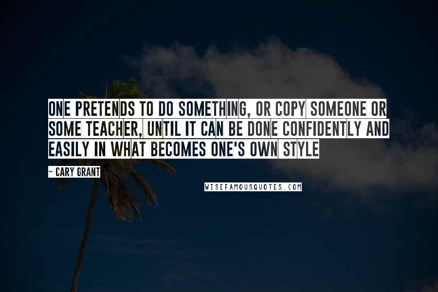 Cary Grant Quotes: One pretends to do something, or copy someone or some teacher, until it can be done confidently and easily in what becomes one's own style