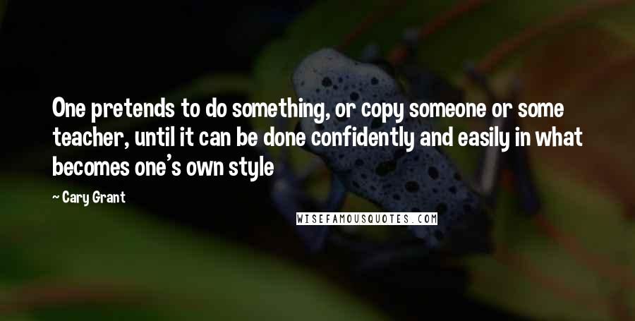 Cary Grant Quotes: One pretends to do something, or copy someone or some teacher, until it can be done confidently and easily in what becomes one's own style