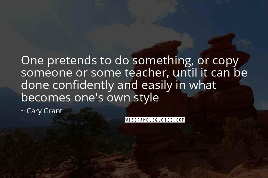 Cary Grant Quotes: One pretends to do something, or copy someone or some teacher, until it can be done confidently and easily in what becomes one's own style