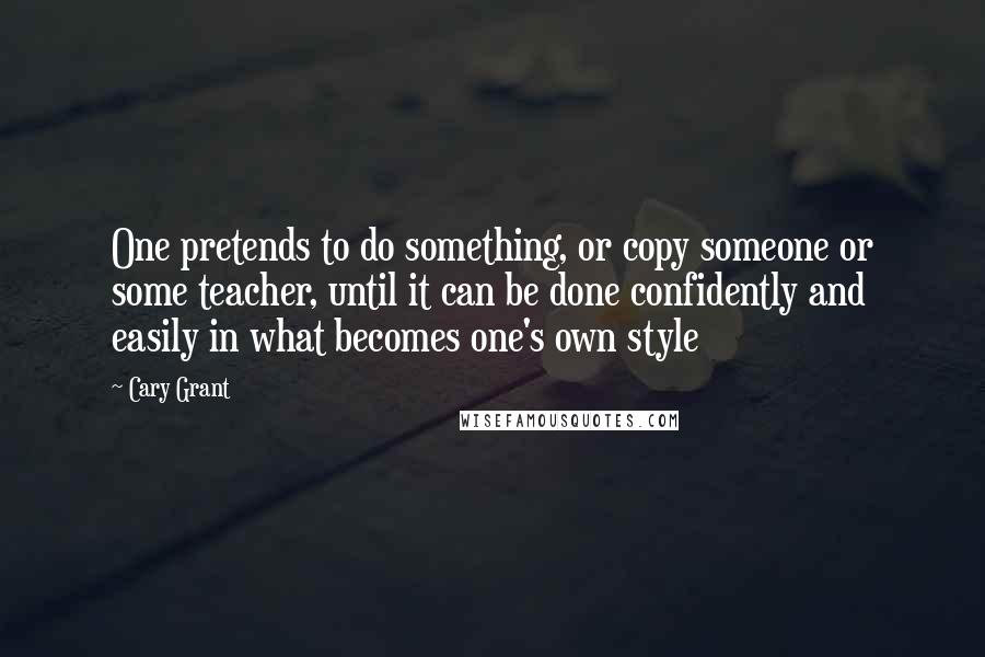 Cary Grant Quotes: One pretends to do something, or copy someone or some teacher, until it can be done confidently and easily in what becomes one's own style