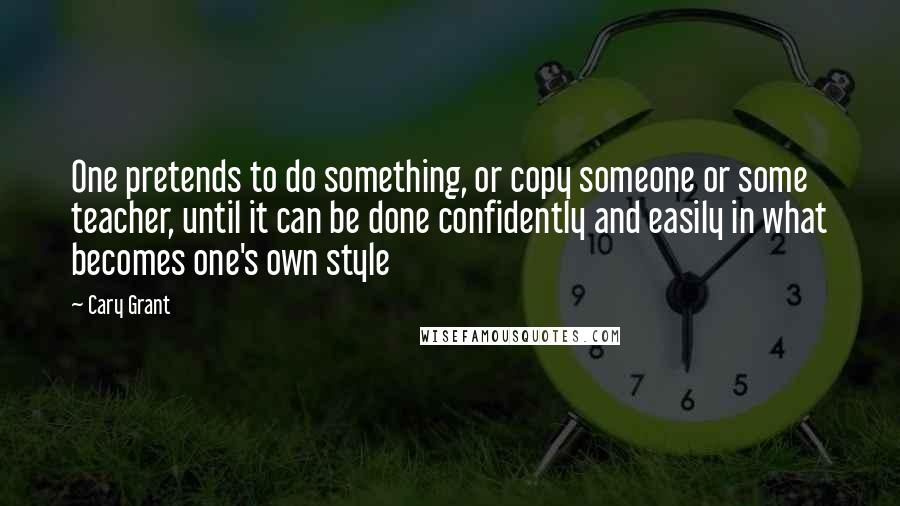 Cary Grant Quotes: One pretends to do something, or copy someone or some teacher, until it can be done confidently and easily in what becomes one's own style