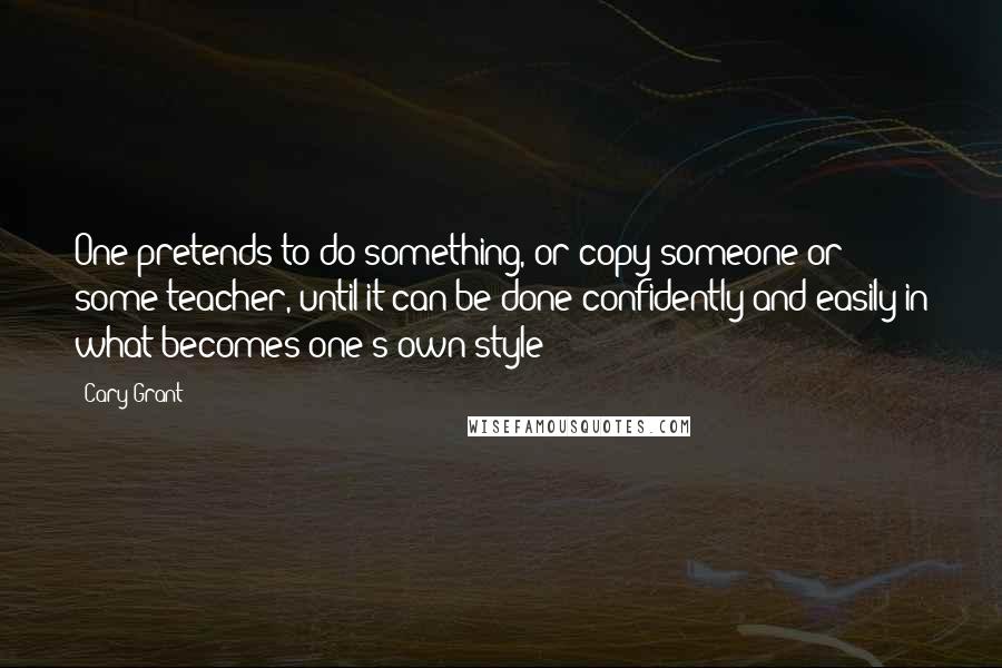 Cary Grant Quotes: One pretends to do something, or copy someone or some teacher, until it can be done confidently and easily in what becomes one's own style