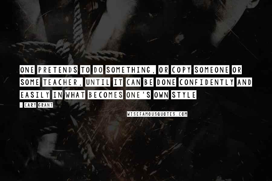 Cary Grant Quotes: One pretends to do something, or copy someone or some teacher, until it can be done confidently and easily in what becomes one's own style