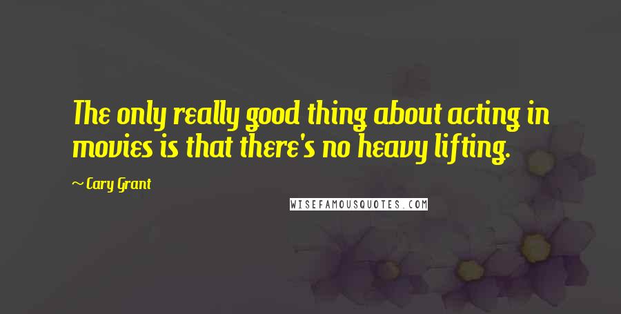 Cary Grant Quotes: The only really good thing about acting in movies is that there's no heavy lifting.