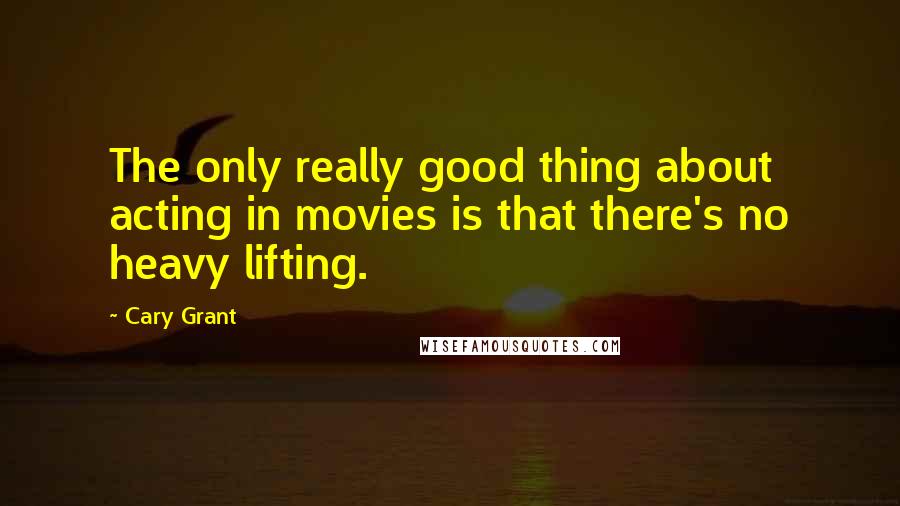 Cary Grant Quotes: The only really good thing about acting in movies is that there's no heavy lifting.
