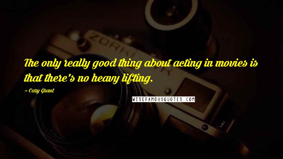 Cary Grant Quotes: The only really good thing about acting in movies is that there's no heavy lifting.