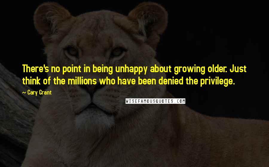 Cary Grant Quotes: There's no point in being unhappy about growing older. Just think of the millions who have been denied the privilege.