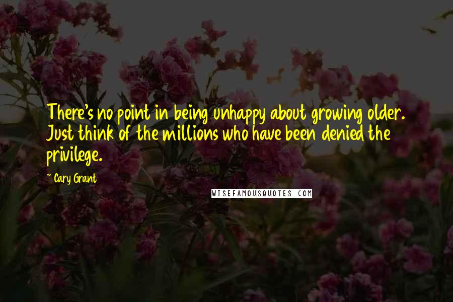 Cary Grant Quotes: There's no point in being unhappy about growing older. Just think of the millions who have been denied the privilege.