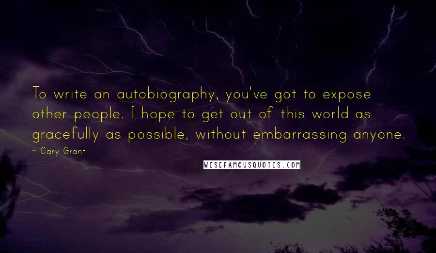 Cary Grant Quotes: To write an autobiography, you've got to expose other people. I hope to get out of this world as gracefully as possible, without embarrassing anyone.