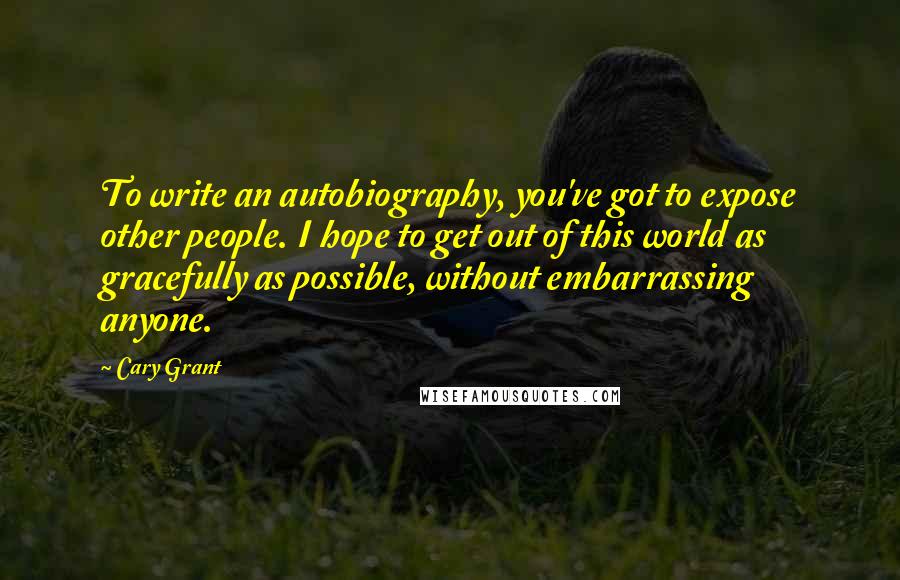 Cary Grant Quotes: To write an autobiography, you've got to expose other people. I hope to get out of this world as gracefully as possible, without embarrassing anyone.