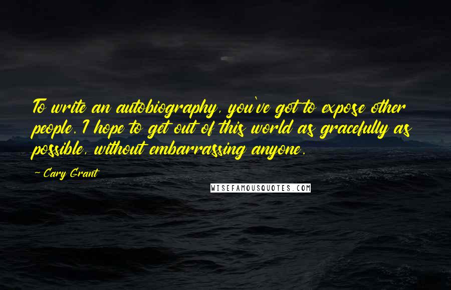 Cary Grant Quotes: To write an autobiography, you've got to expose other people. I hope to get out of this world as gracefully as possible, without embarrassing anyone.